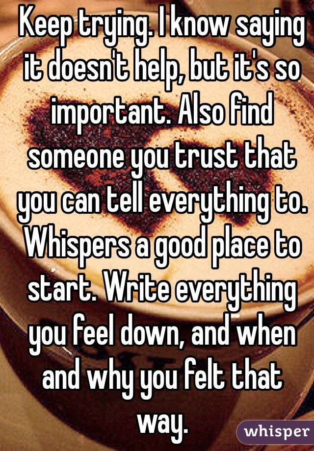  Keep trying. I know saying it doesn't help, but it's so important. Also find someone you trust that you can tell everything to. Whispers a good place to start. Write everything you feel down, and when and why you felt that way.