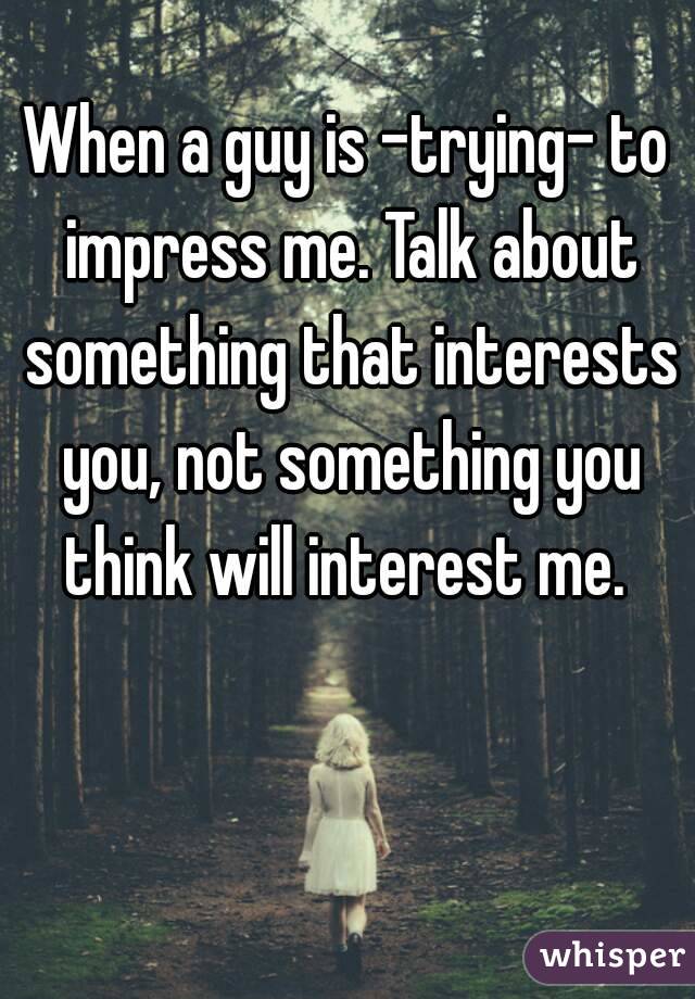 When a guy is -trying- to impress me. Talk about something that interests you, not something you think will interest me. 