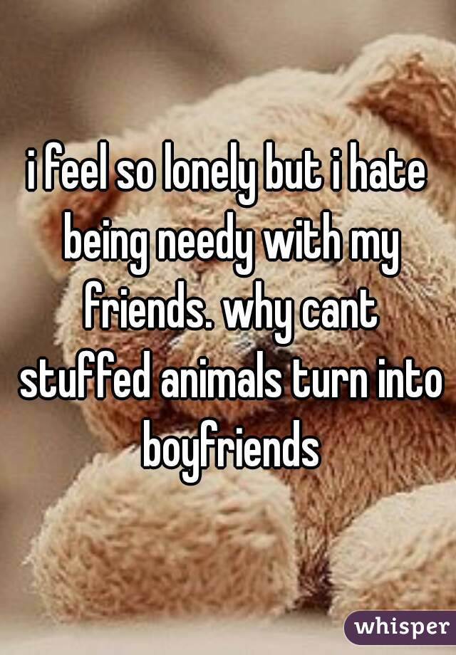 i feel so lonely but i hate being needy with my friends. why cant stuffed animals turn into boyfriends