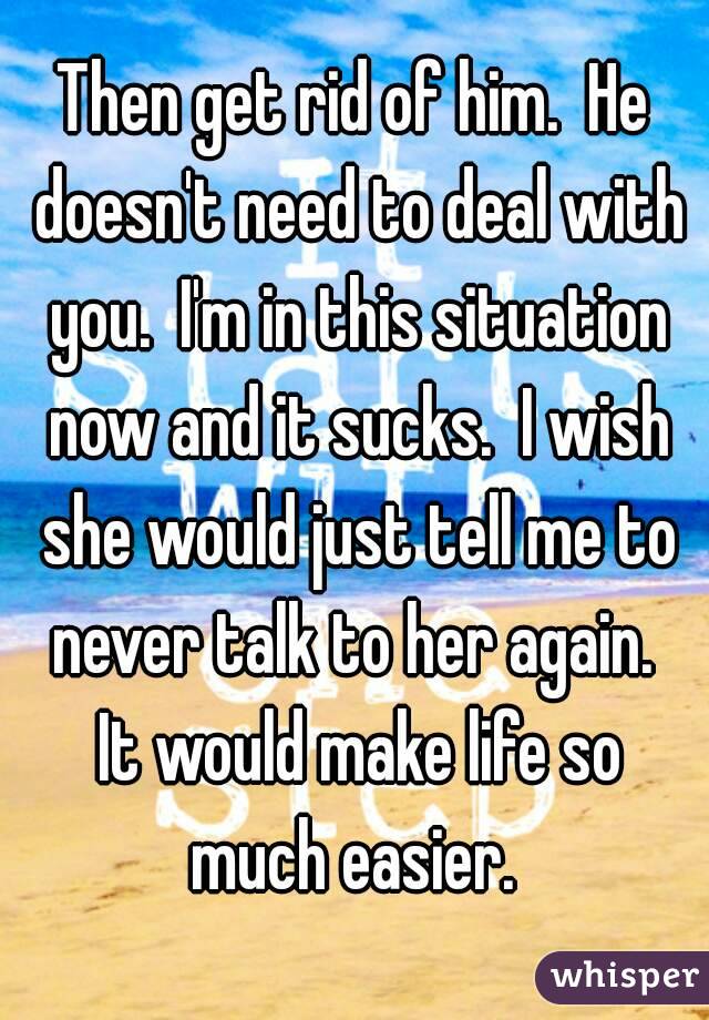 Then get rid of him.  He doesn't need to deal with you.  I'm in this situation now and it sucks.  I wish she would just tell me to never talk to her again.  It would make life so much easier. 