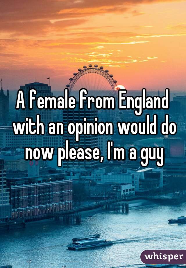 A female from England with an opinion would do now please, I'm a guy