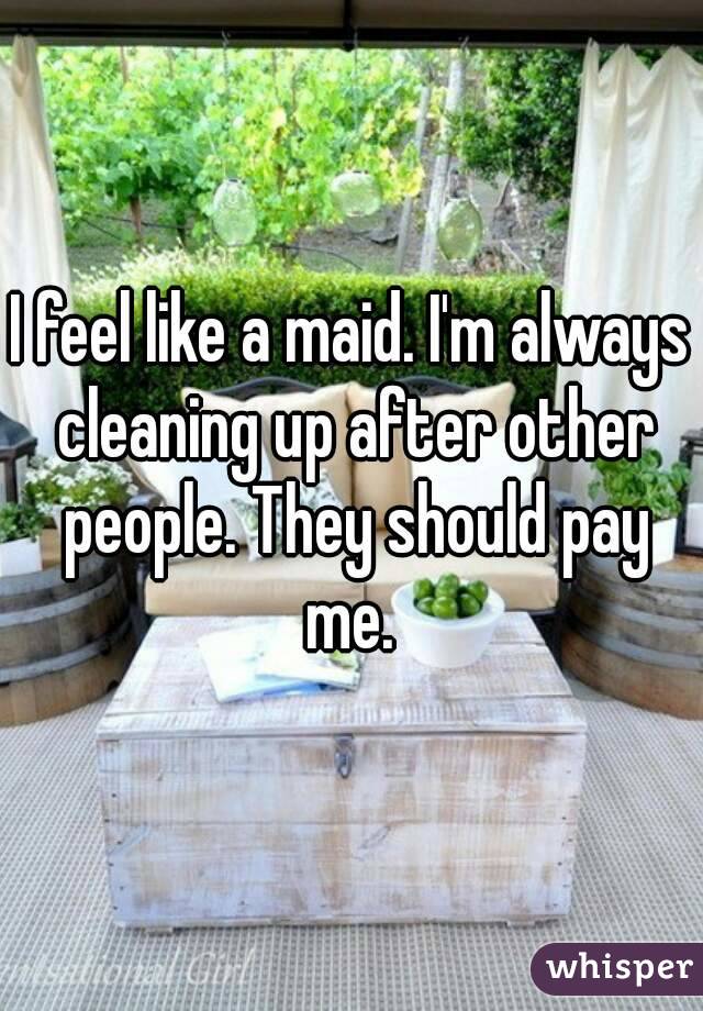 I feel like a maid. I'm always cleaning up after other people. They should pay me. 