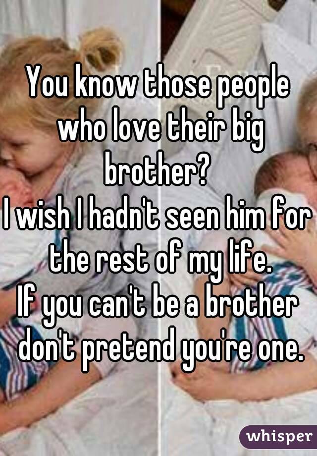 You know those people who love their big brother? 
I wish I hadn't seen him for the rest of my life.
If you can't be a brother don't pretend you're one.