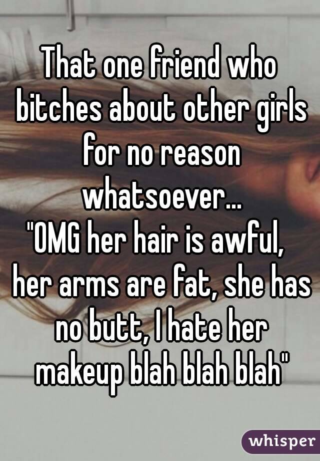 That one friend who bitches about other girls for no reason whatsoever...
"OMG her hair is awful,  her arms are fat, she has no butt, I hate her makeup blah blah blah"