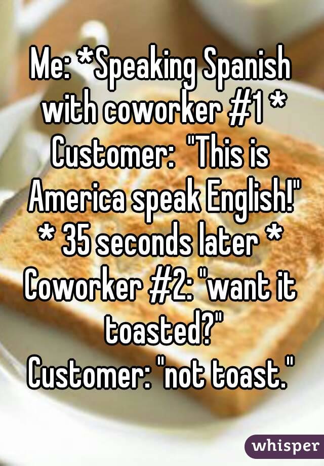 Me: *Speaking Spanish with coworker #1 *
Customer:  "This is America speak English!"
* 35 seconds later *
Coworker #2: "want it toasted?"
Customer: "not toast."