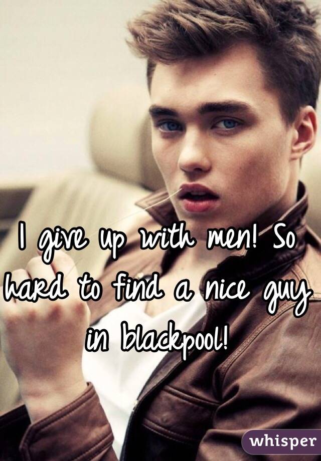 I give up with men! So hard to find a nice guy in blackpool!