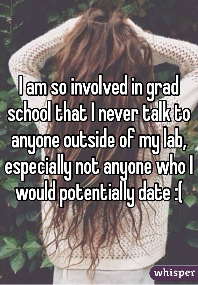 I am so involved in grad school that I never talk to anyone outside of my lab, especially not anyone who I would potentially date :(