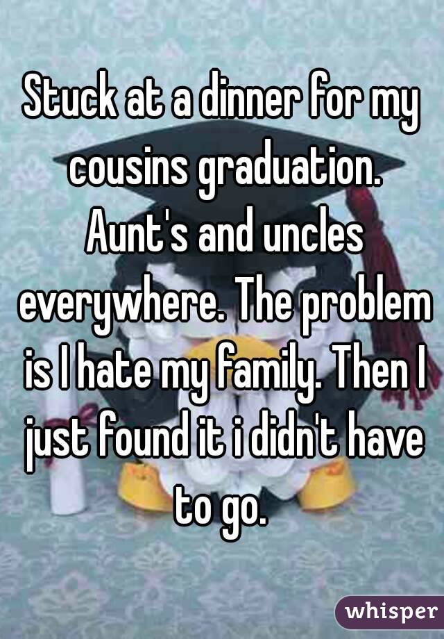 Stuck at a dinner for my cousins graduation. Aunt's and uncles everywhere. The problem is I hate my family. Then I just found it i didn't have to go. 
