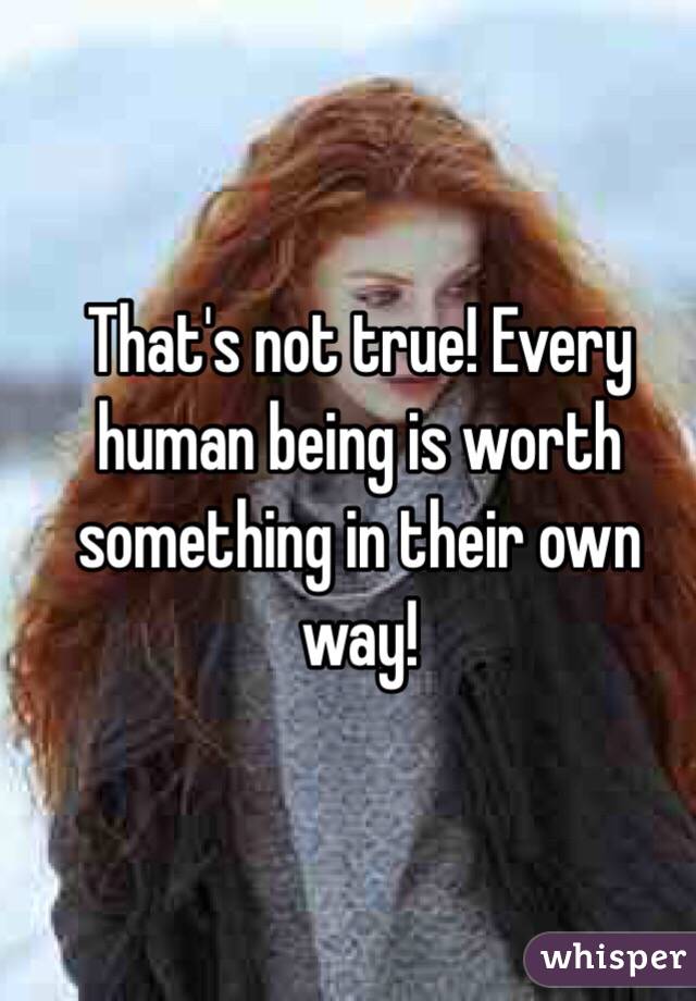 That's not true! Every human being is worth something in their own way!