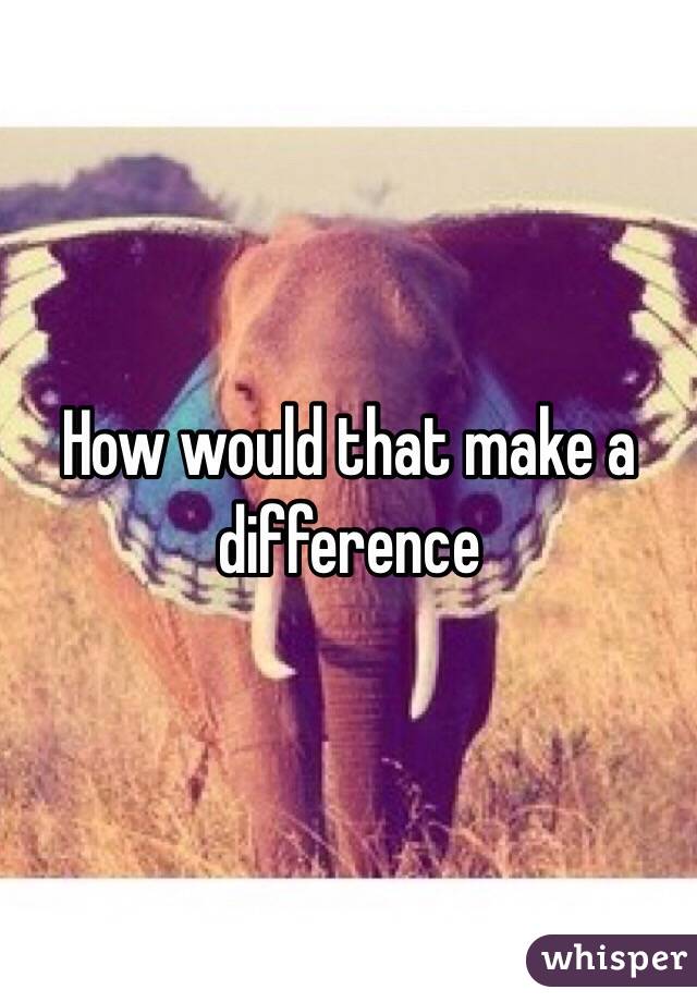 How would that make a difference 