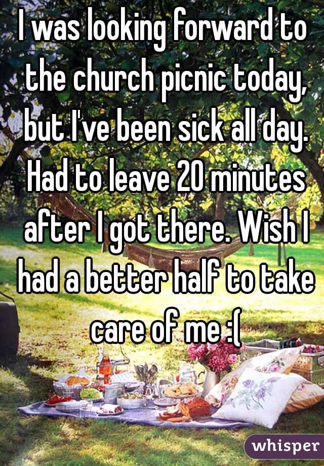 I was looking forward to the church picnic today, but I've been sick all day. Had to leave 20 minutes after I got there. Wish I had a better half to take care of me :(