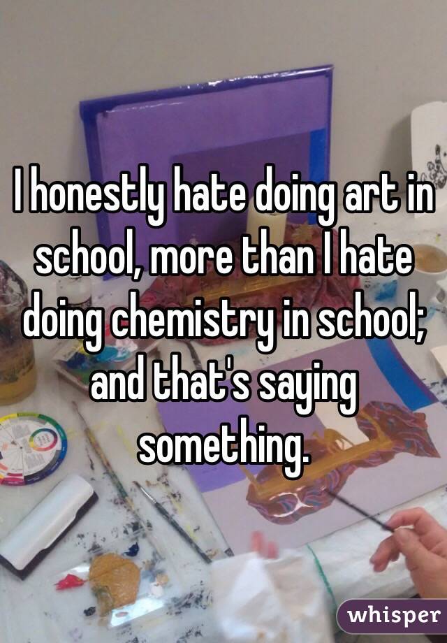 I honestly hate doing art in school, more than I hate doing chemistry in school; and that's saying something. 