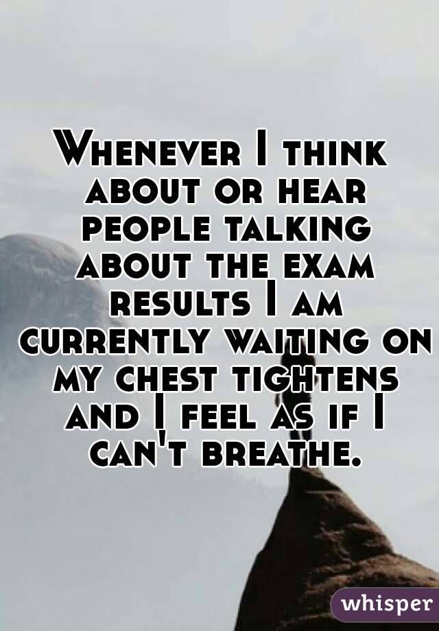 Whenever I think about or hear people talking about the exam results I am currently waiting on my chest tightens and I feel as if I can't breathe.