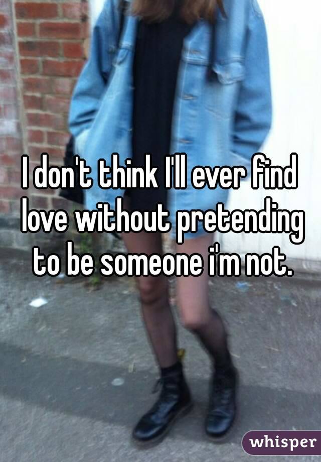 I don't think I'll ever find love without pretending to be someone i'm not.