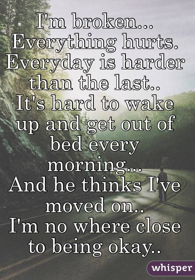I'm broken... Everything hurts. Everyday is harder than the last..
It's hard to wake up and get out of bed every morning... 
And he thinks I've moved on..
I'm no where close to being okay.. 