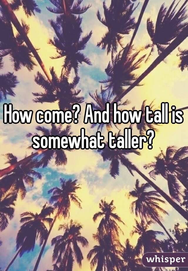 How come? And how tall is somewhat taller? 