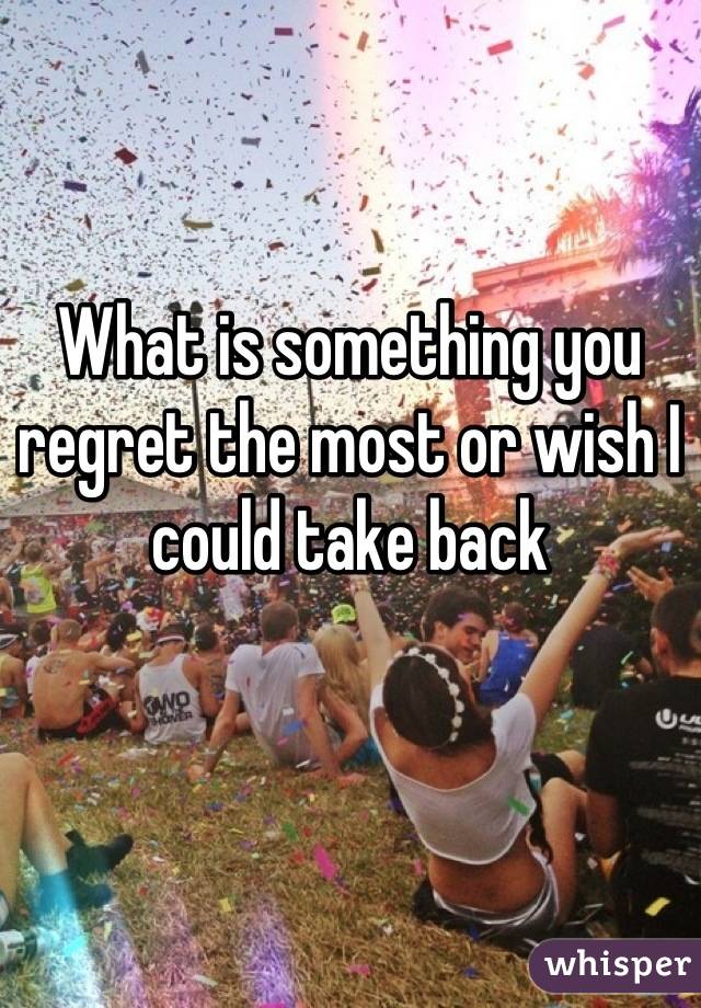 What is something you regret the most or wish I could take back