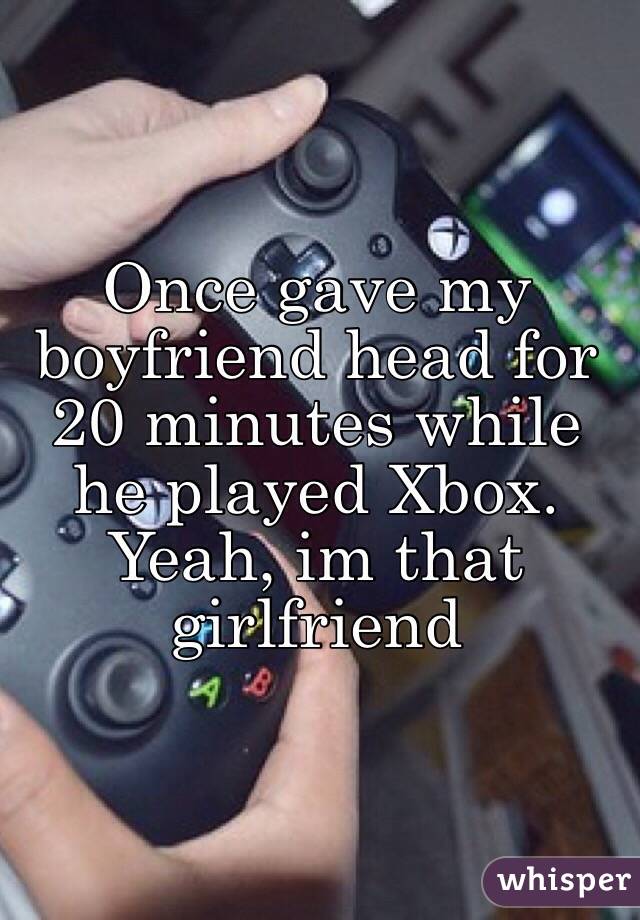 Once gave my boyfriend head for 20 minutes while he played Xbox. Yeah, im that girlfriend 