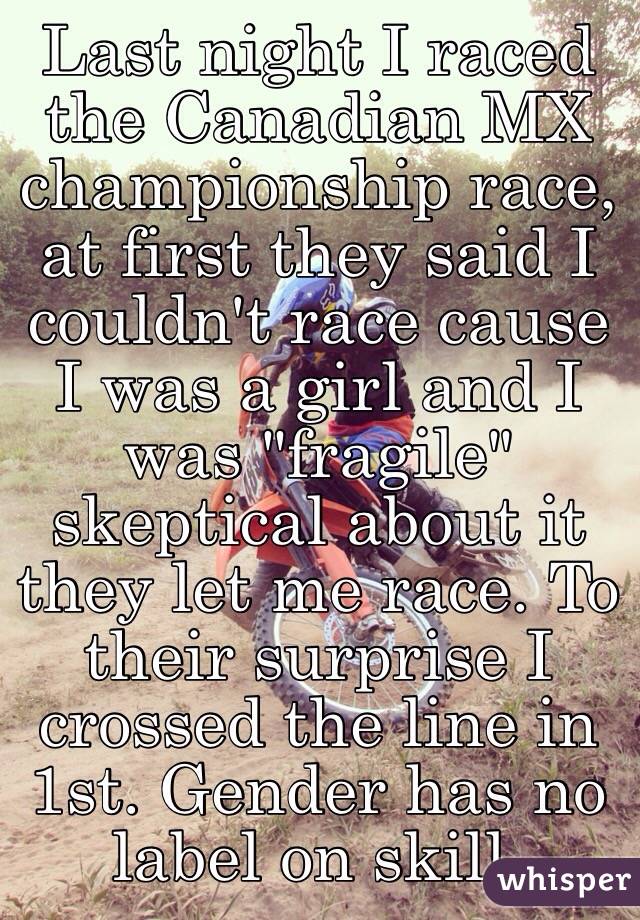 Last night I raced the Canadian MX championship race, at first they said I couldn't race cause I was a girl and I was "fragile" skeptical about it they let me race. To their surprise I crossed the line in 1st. Gender has no label on skill.