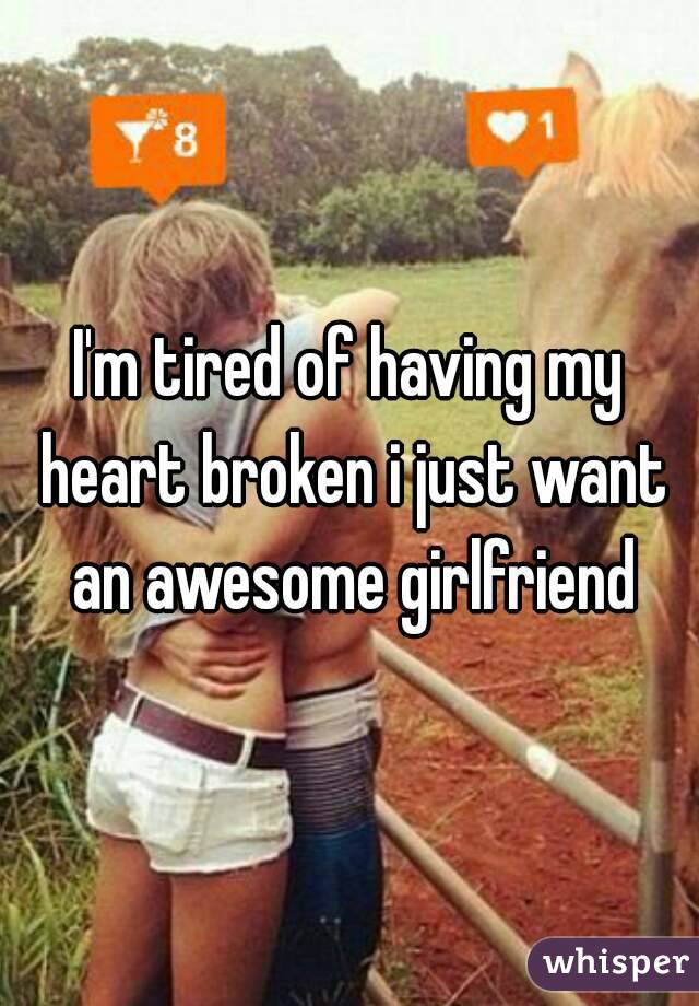 I'm tired of having my heart broken i just want an awesome girlfriend