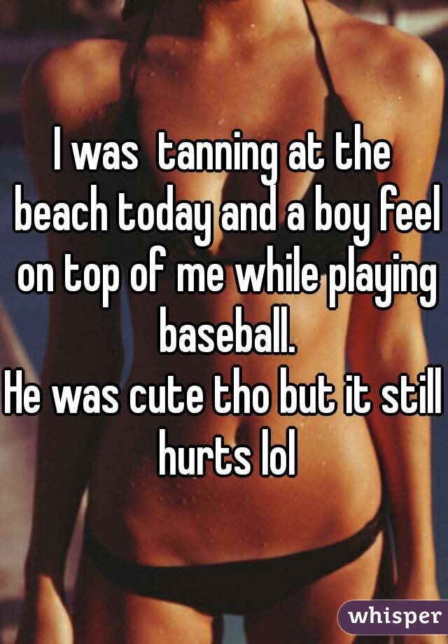 I was  tanning at the beach today and a boy feel on top of me while playing baseball.
He was cute tho but it still hurts lol
