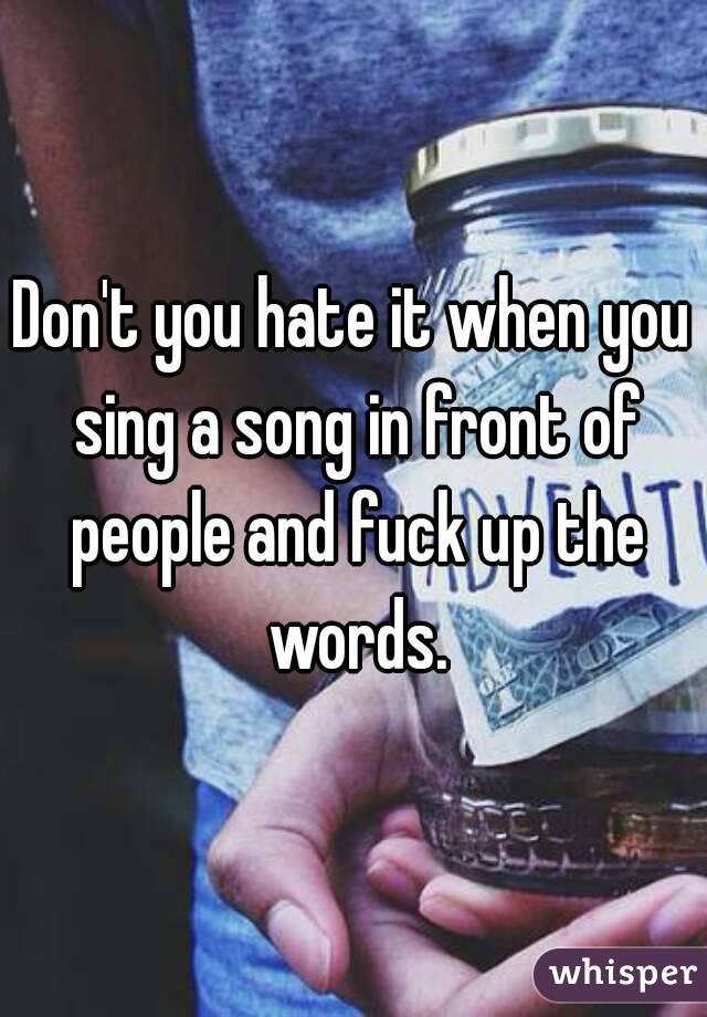 Don't you hate it when you sing a song in front of people and fuck up the words.