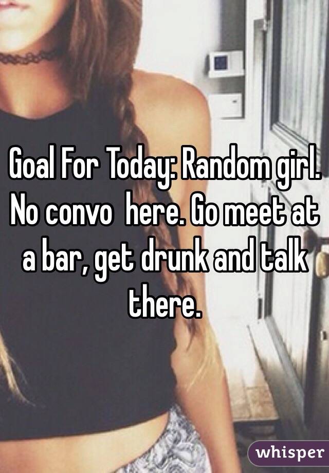 Goal For Today: Random girl. No convo  here. Go meet at a bar, get drunk and talk there. 