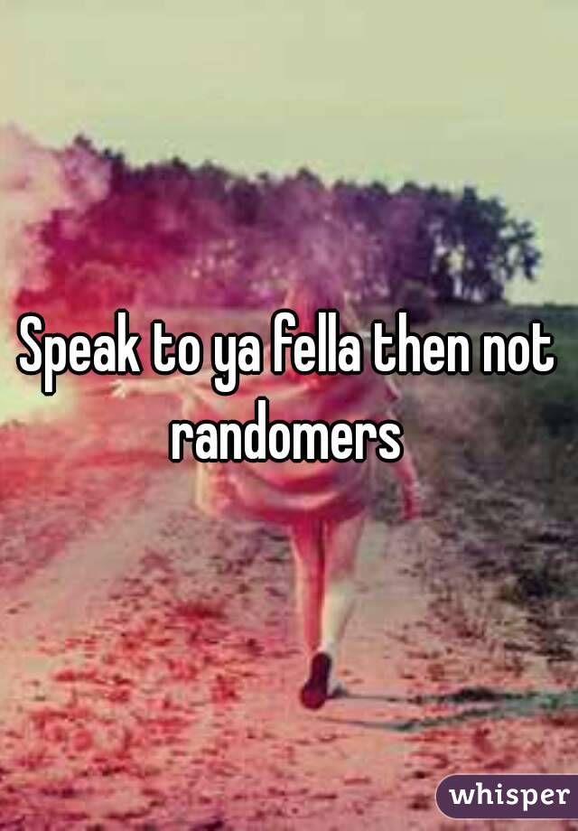 Speak to ya fella then not randomers 