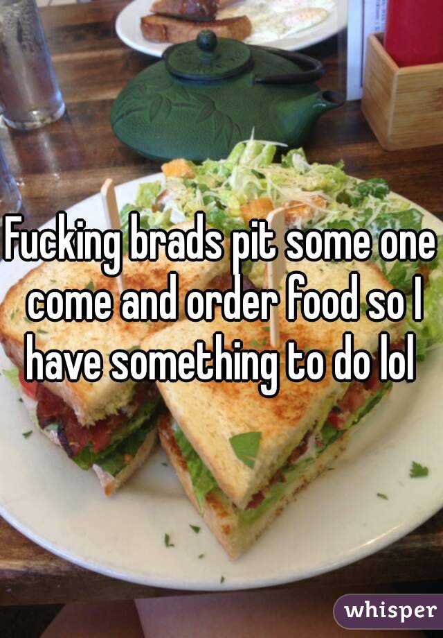 Fucking brads pit some one come and order food so I have something to do lol 