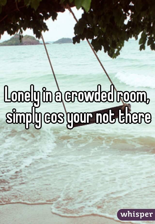 Lonely in a crowded room, simply cos your not there