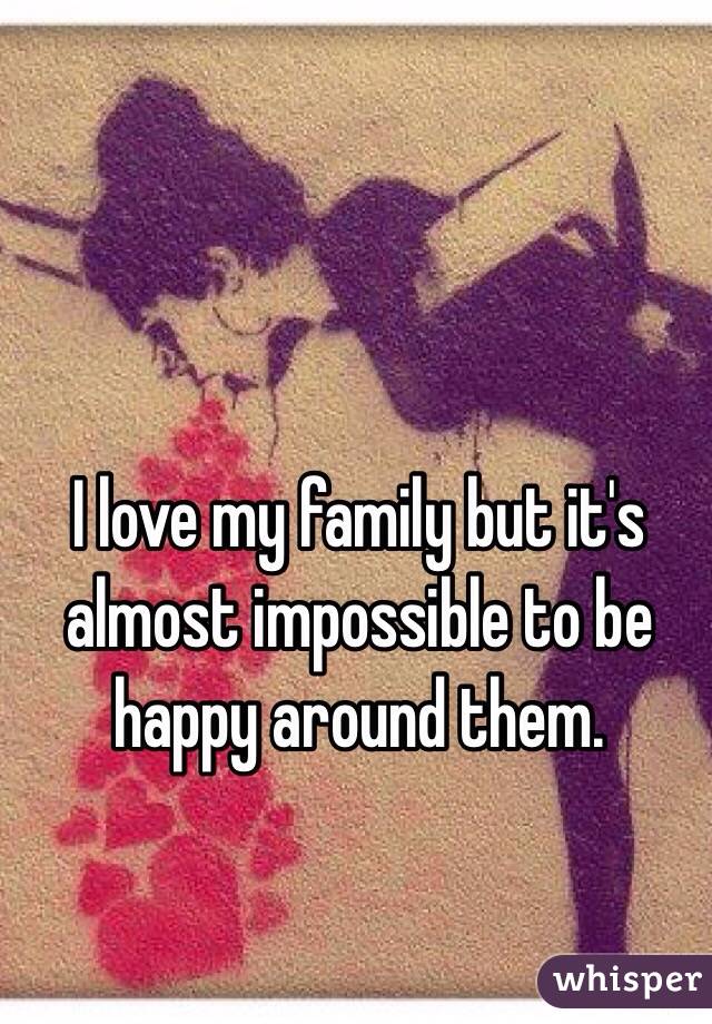 I love my family but it's almost impossible to be happy around them.  