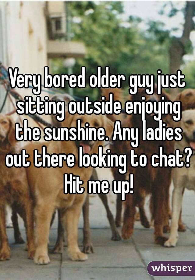 Very bored older guy just sitting outside enjoying the sunshine. Any ladies out there looking to chat? Hit me up!