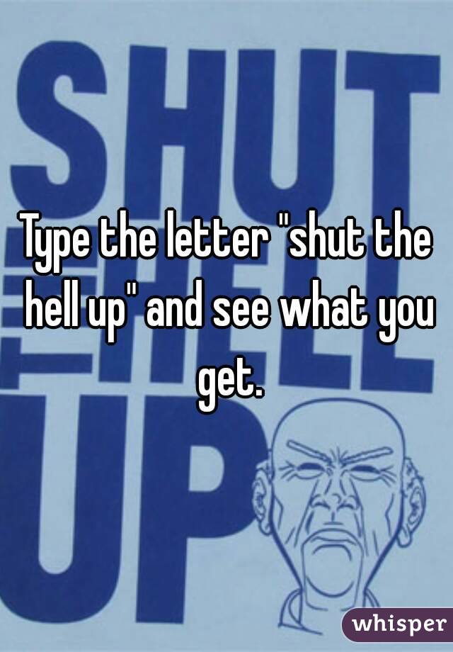 Type the letter "shut the hell up" and see what you get.