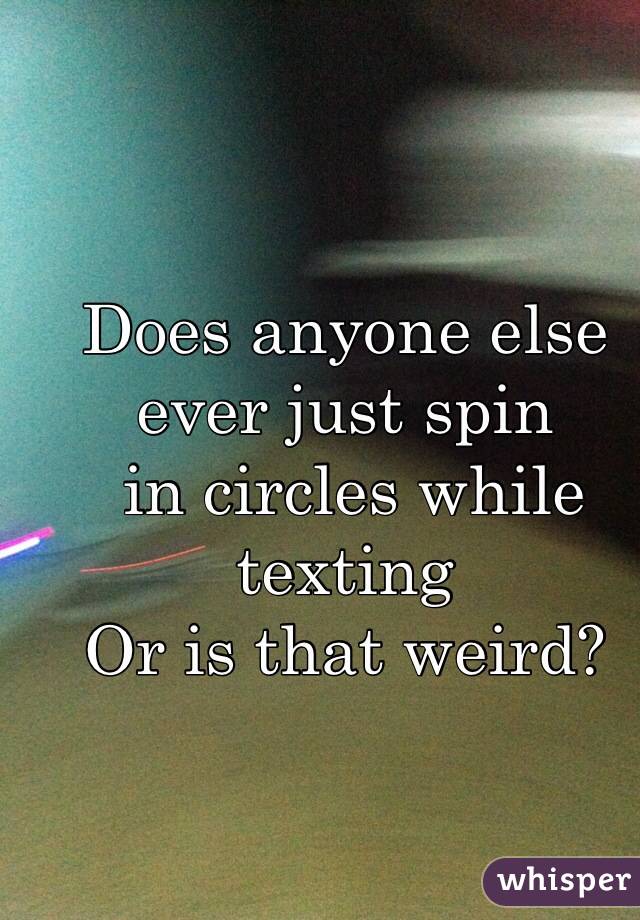 Does anyone else ever just spin
 in circles while texting 
Or is that weird?