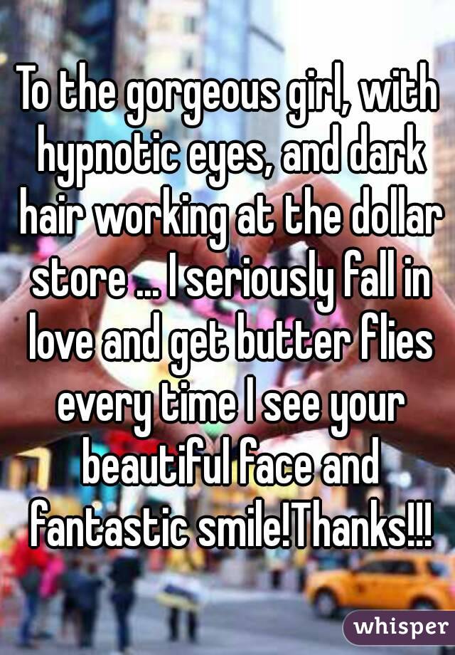 To the gorgeous girl, with hypnotic eyes, and dark hair working at the dollar store ... I seriously fall in love and get butter flies every time I see your beautiful face and fantastic smile!Thanks!!!