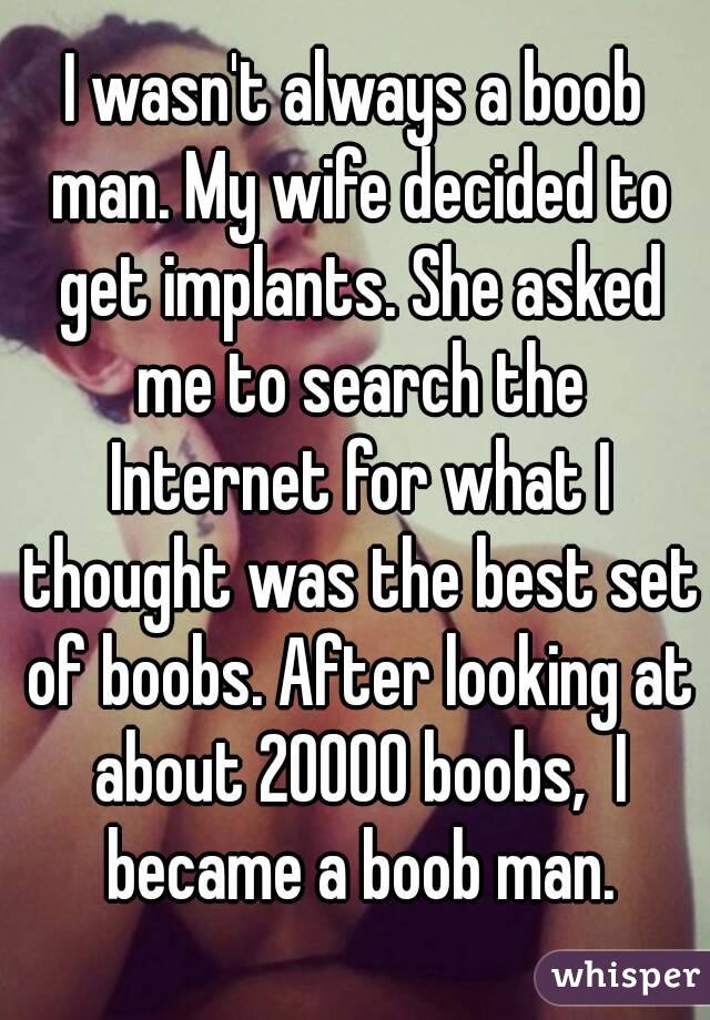 I wasn't always a boob man. My wife decided to get implants. She asked me to search the Internet for what I thought was the best set of boobs. After looking at about 20000 boobs,  I became a boob man.