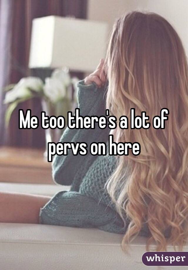 Me too there's a lot of pervs on here