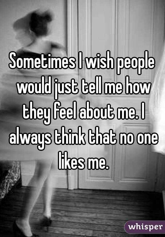 Sometimes I wish people would just tell me how they feel about me. I always think that no one likes me.