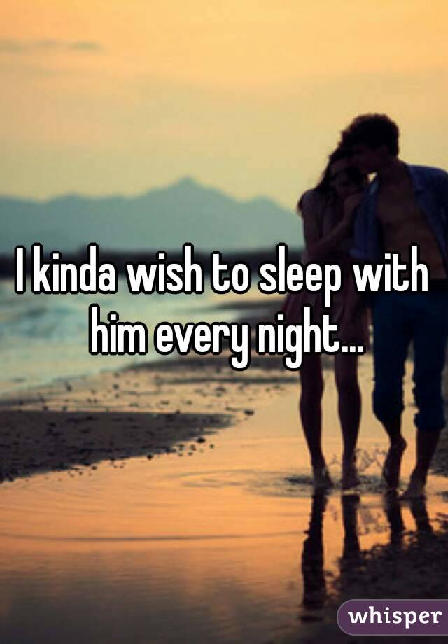 I kinda wish to sleep with him every night...
