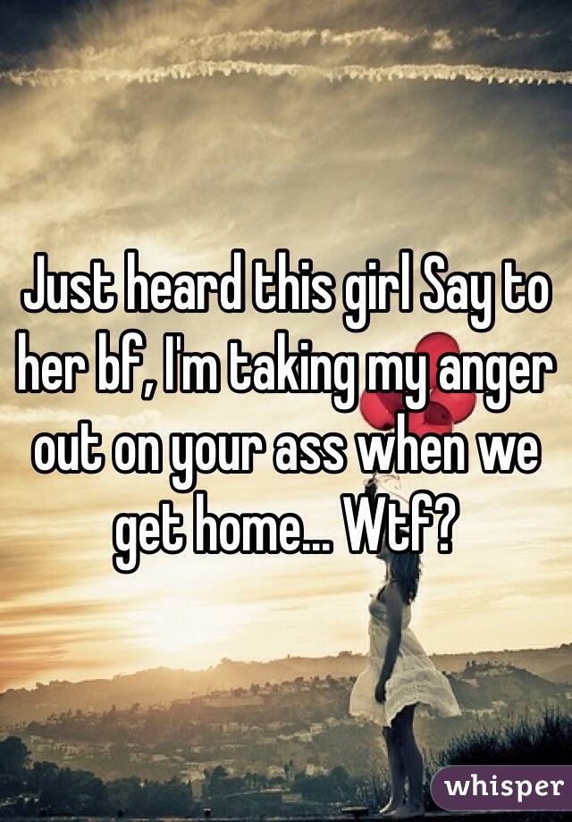 Just heard this girl Say to her bf, I'm taking my anger out on your ass when we get home... Wtf?