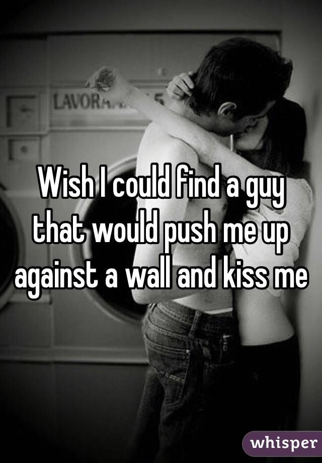 Wish I could find a guy that would push me up against a wall and kiss me 