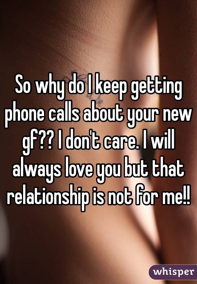 So why do I keep getting phone calls about your new gf?? I don't care. I will always love you but that relationship is not for me!!