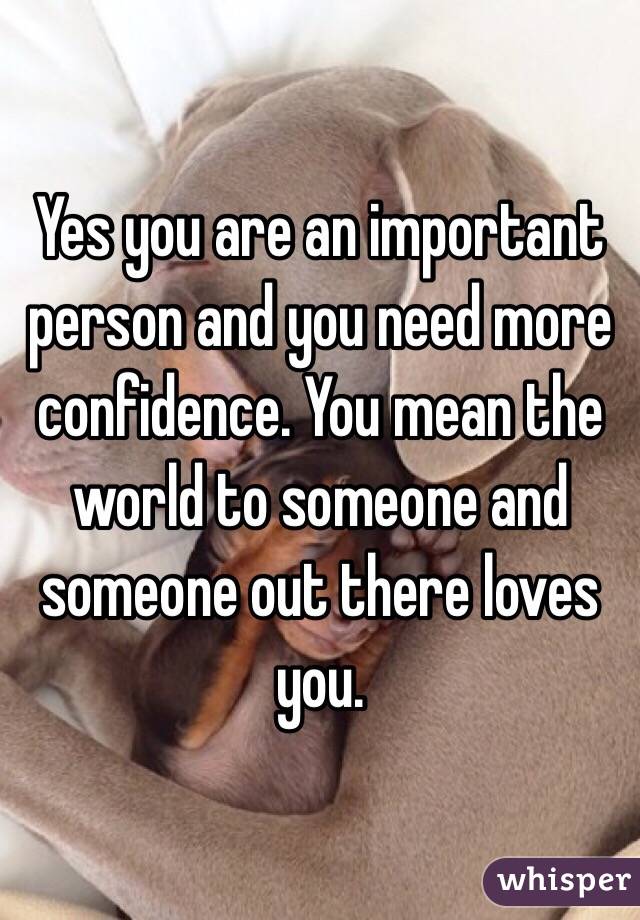 Yes you are an important person and you need more confidence. You mean the world to someone and someone out there loves you. 