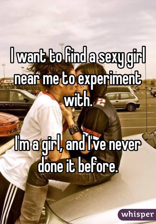 I want to find a sexy girl near me to experiment with. 

I'm a girl, and I've never done it before. 