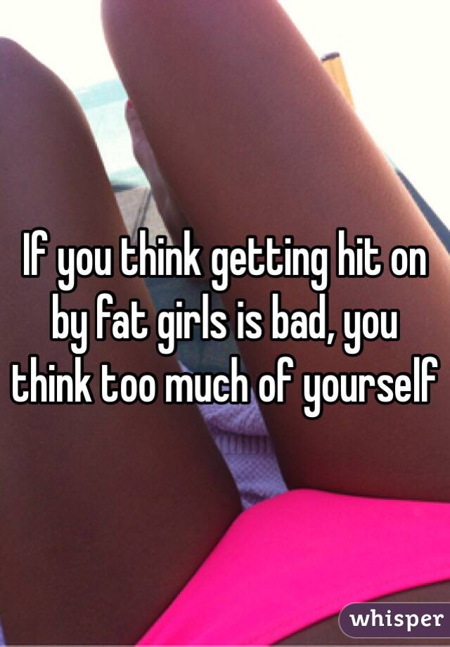 If you think getting hit on by fat girls is bad, you think too much of yourself