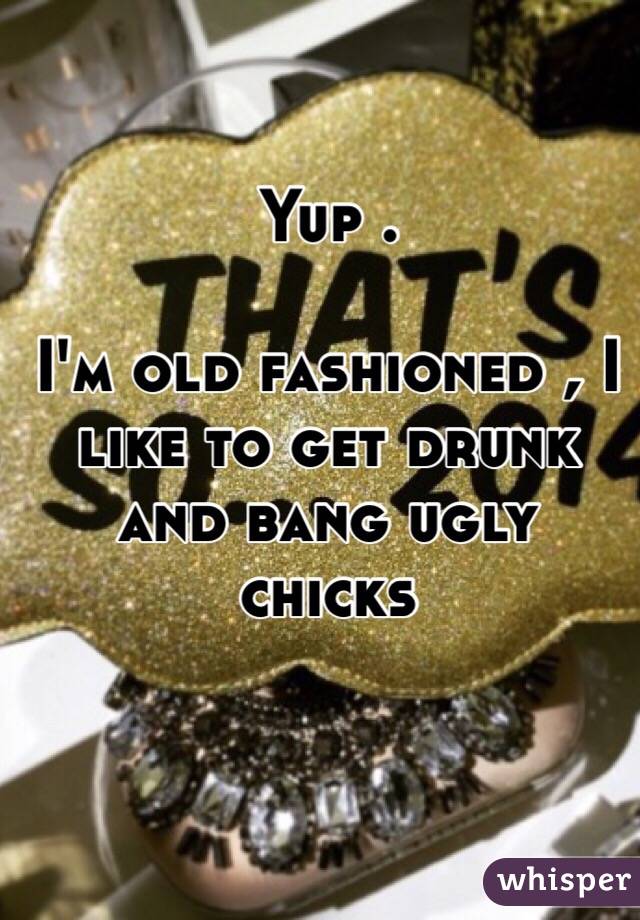 Yup .

I'm old fashioned , I like to get drunk and bang ugly chicks 