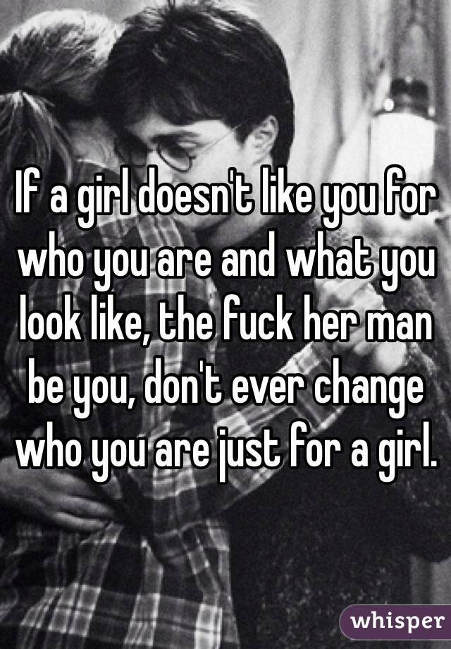 If a girl doesn't like you for who you are and what you look like, the fuck her man be you, don't ever change who you are just for a girl. 