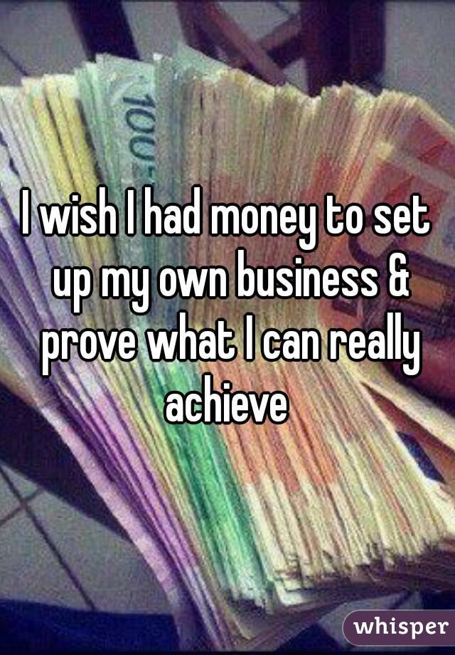 I wish I had money to set up my own business & prove what I can really achieve 