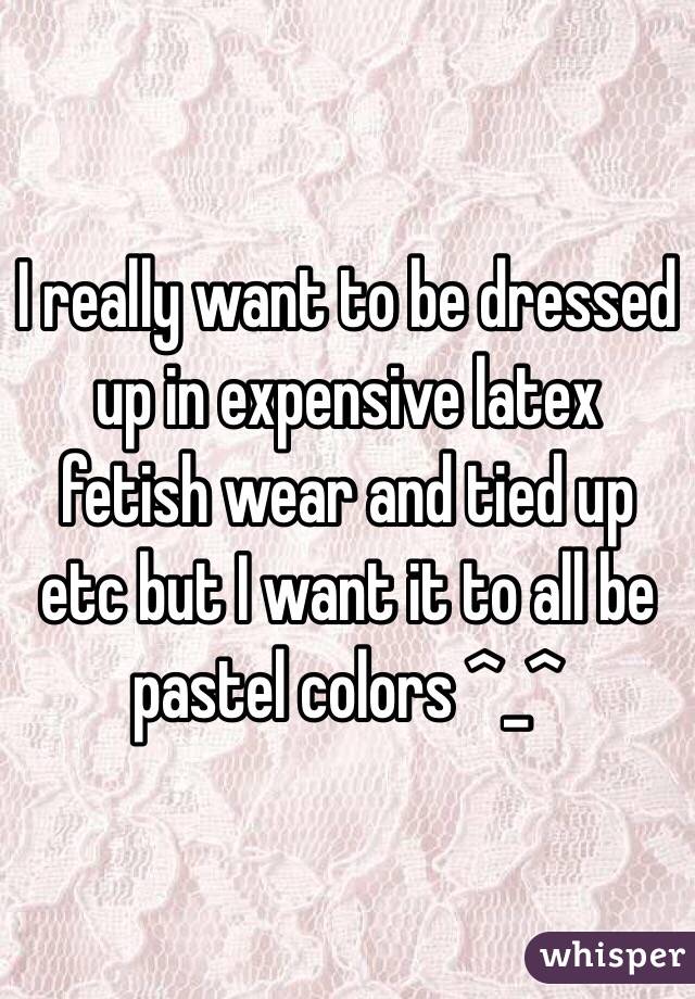 I really want to be dressed up in expensive latex fetish wear and tied up etc but I want it to all be pastel colors ^_^