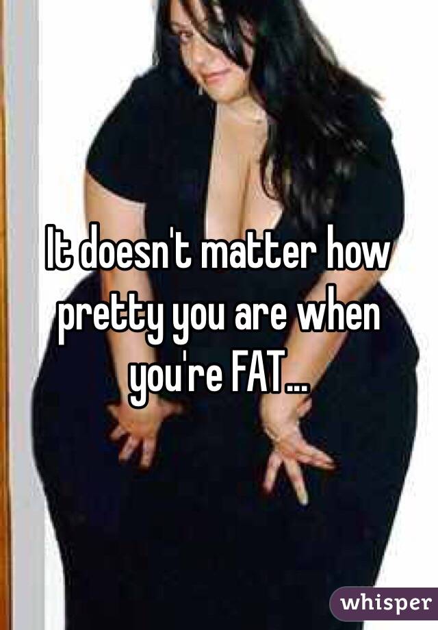 It doesn't matter how pretty you are when you're FAT...